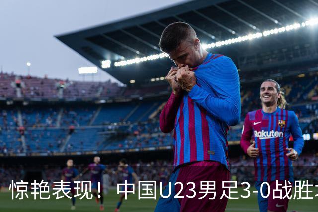 惊艳表现！中国U23男足3-0战胜塔吉克斯坦再度取胜